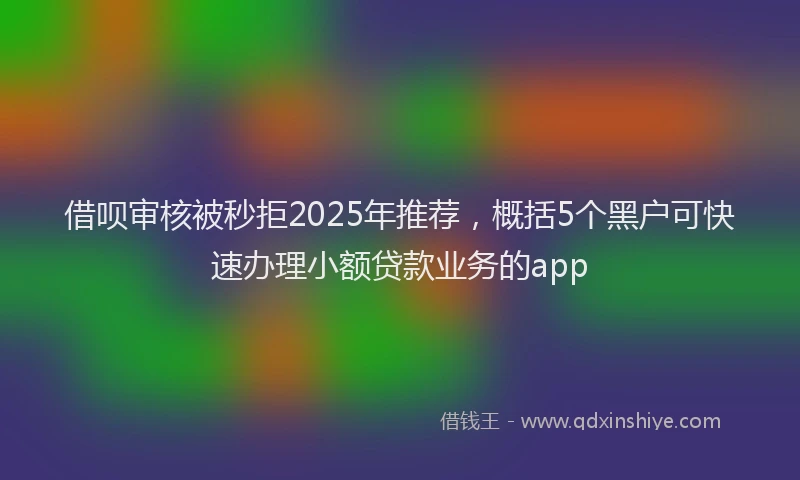 借呗审核被秒拒2025年推荐，概括5个黑户可快速办理小额贷款业务的app