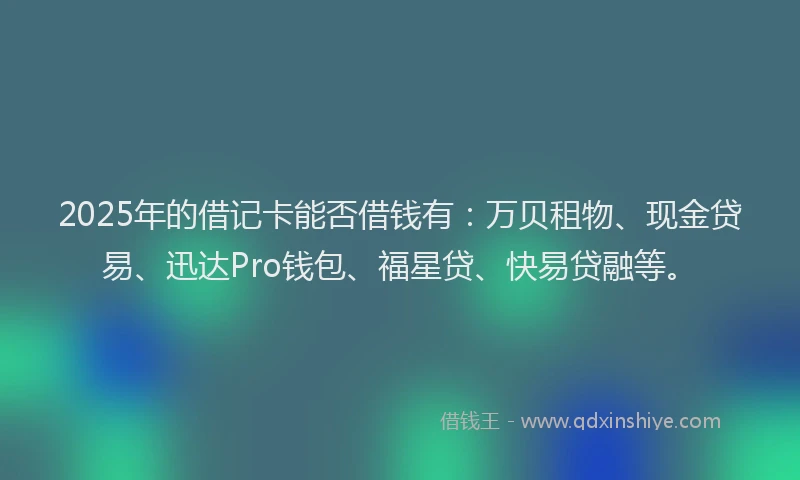 2025年的借记卡能否借钱有：万贝租物、现金贷易、迅达Pro钱包、福星贷、快易贷融等。
