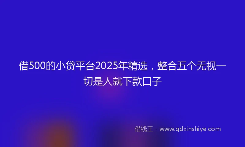 借500的小贷平台2025年精选，整合五个无视一切是人就下款口子