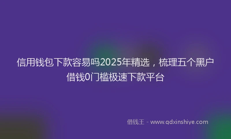 信用钱包下款容易吗2025年精选，梳理五个黑户借钱0门槛极速下款平台