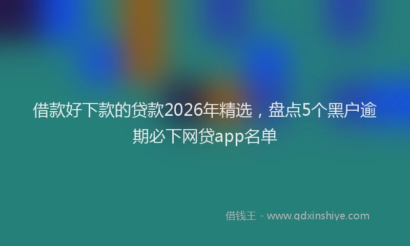 借款好下款的贷款2026年精选,盘点5个黑户逾期必下网贷app名单