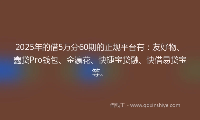 2025年的借5万分60期的正规平台有：友好物、鑫贷Pro钱包、金瀛花、快捷宝贷融、快借易贷宝等。