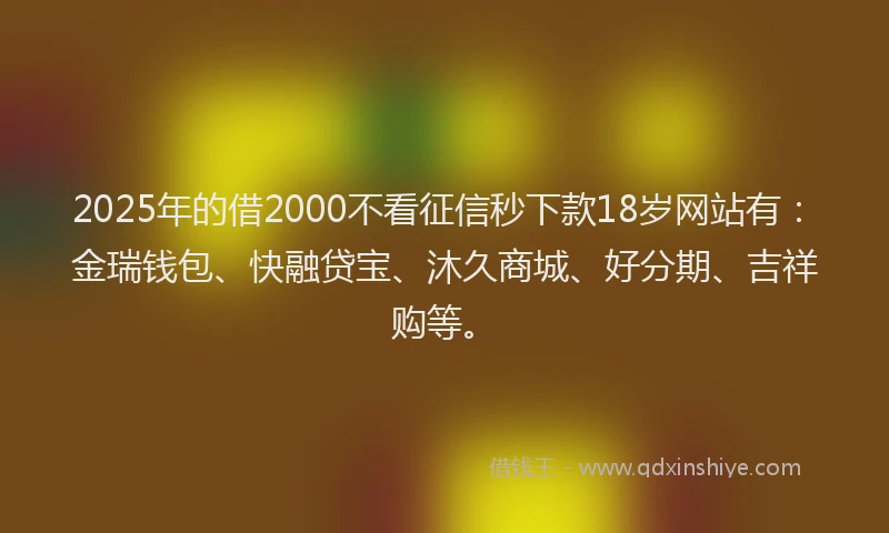 2025年的借2000不看征信秒下款18岁网站有：金瑞钱包、快融贷宝、沐久商城、好分期、吉祥购等。