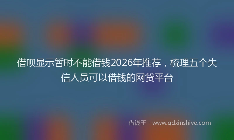 借呗显示暂时不能借钱2026年推荐,梳理五个失信人员可以借钱的网贷平台