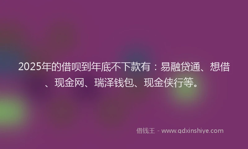 2025年的借呗到年底不下款有：易融贷通、想借、现金网、瑞泽钱包、现金侠行等。