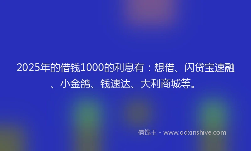 2025年的借钱1000的利息有：想借、闪贷宝速融、小金鸽、钱速达、大利商城等。