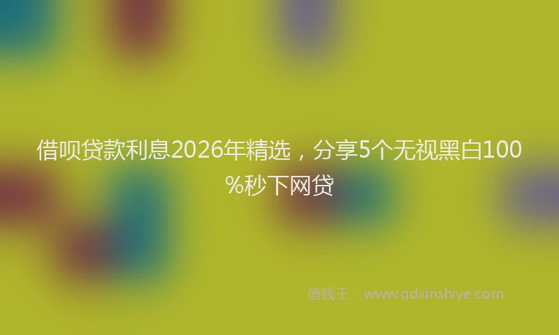 借呗贷款利息2026年精选,分享5个无视黑白100%秒下网贷