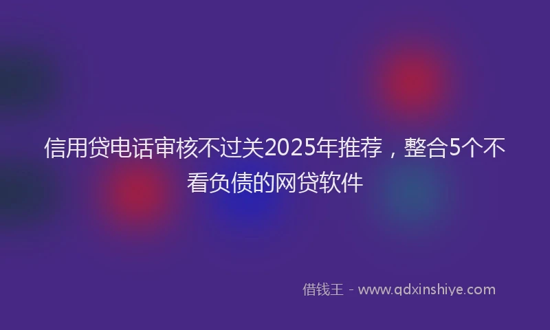 信用贷电话审核不过关2025年推荐，整合5个不看负债的网贷软件