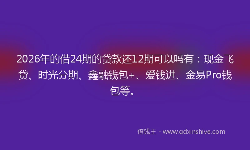 2026年的借24期的贷款还12期可以吗有:现金飞贷、时光分期、鑫融钱包+、爱钱进、金易Pro钱包等。