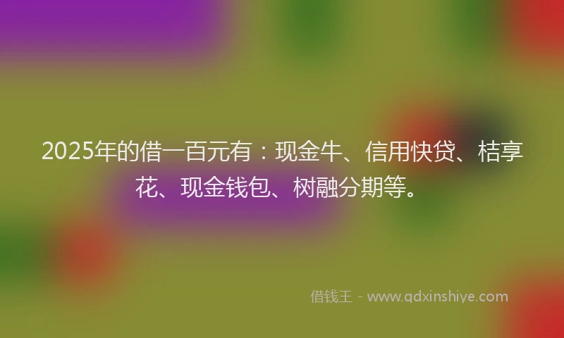 2025年的借一百元有:现金牛、信用快贷、桔享花、现金钱包、树融分期等。
