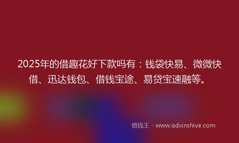 2025年的借趣花好下款吗有：钱袋快易、微微快借、迅达钱包、借钱宝途、易贷宝速融等。