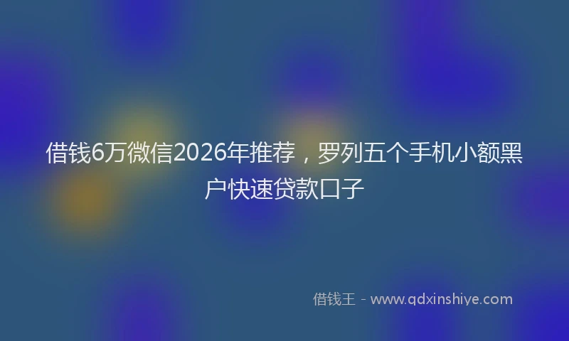 借钱6万微信2026年推荐，罗列五个手机小额黑户快速贷款口子