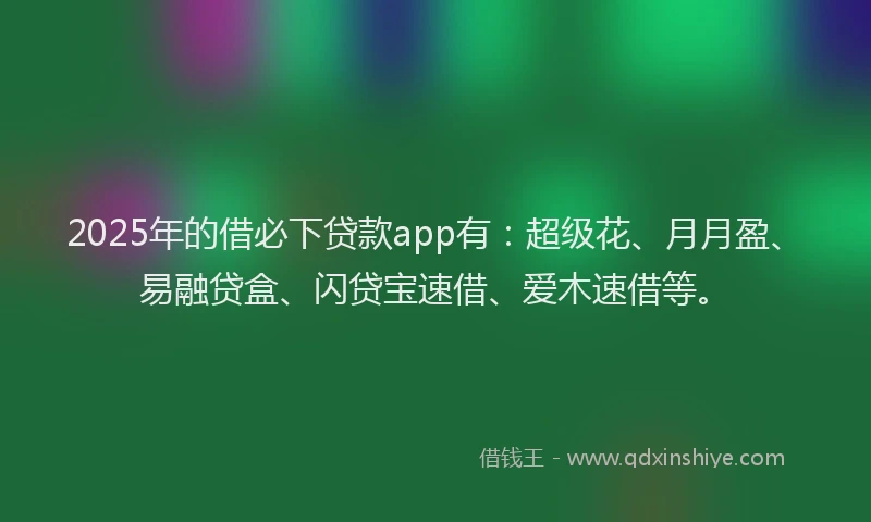 2025年的借必下贷款app有:超级花、月月盈、易融贷盒、闪贷宝速借、爱木速借等。