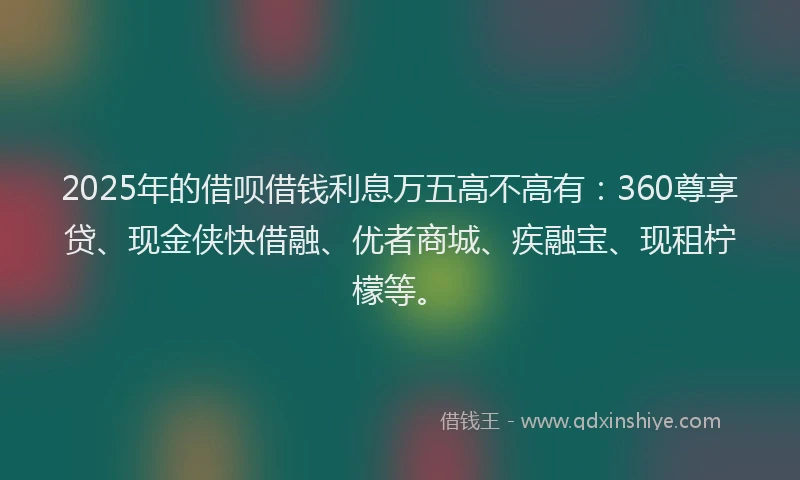 2025年的借呗借钱利息万五高不高有：360尊享贷、现金侠快借融、优者商城、疾融宝、现租柠檬等。
