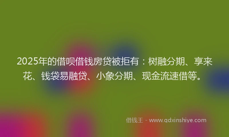 2025年的借呗借钱房贷被拒有：树融分期、享来花、钱袋易融贷、小象分期、现金流速借等。