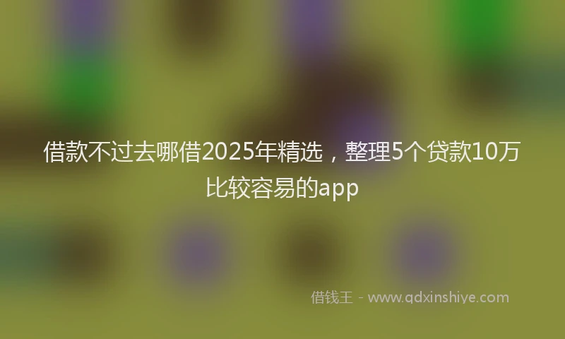 借款不过去哪借2025年精选，整理5个贷款10万比较容易的app