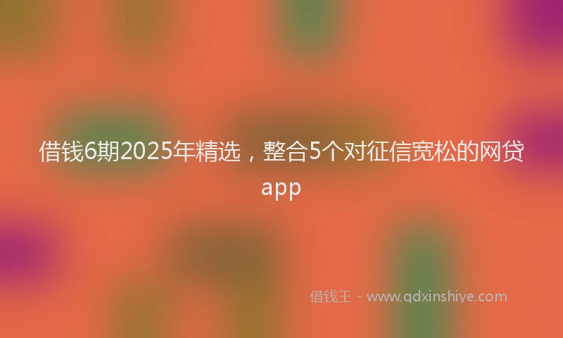 借钱6期2025年精选，整合5个对征信宽松的网贷app