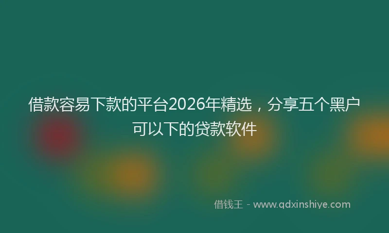 借款容易下款的平台2026年精选，分享五个黑户可以下的贷款软件