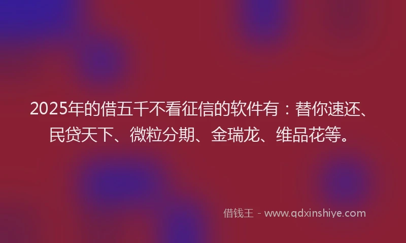 2025年的借五千不看征信的软件有：替你速还、民贷天下、微粒分期、金瑞龙、维品花等。