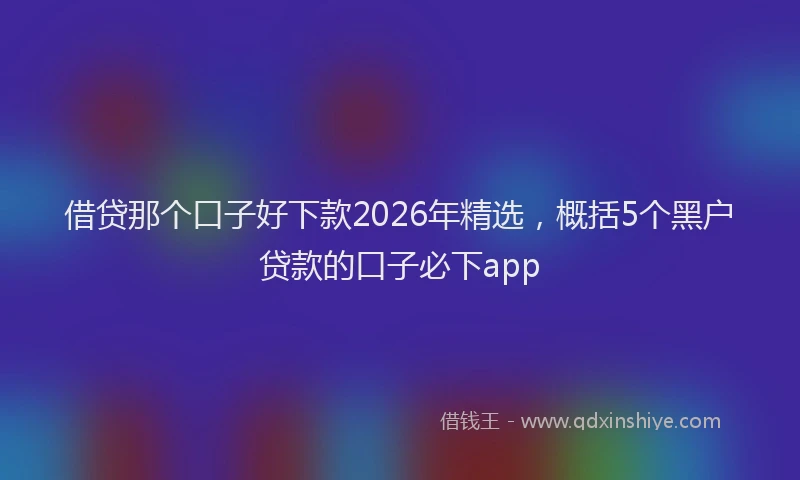 借贷那个口子好下款2026年精选，概括5个黑户贷款的口子必下app