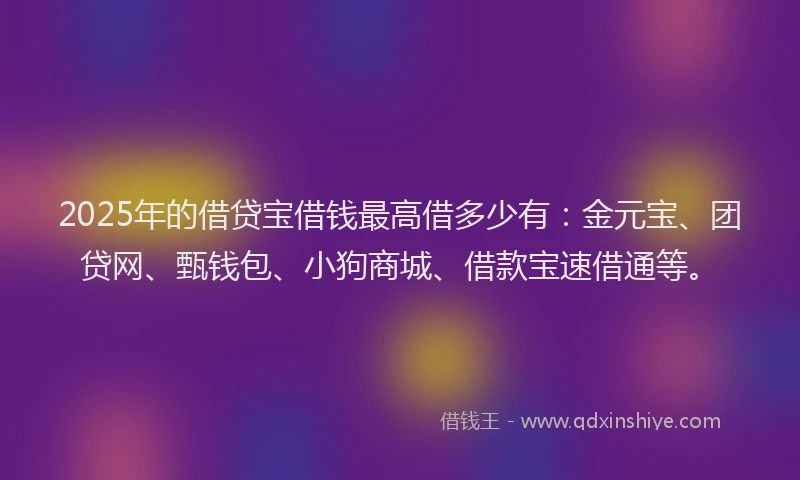 2025年的借贷宝借钱最高借多少有:金元宝、团贷网、甄钱包、小狗商城、借款宝速借通等。