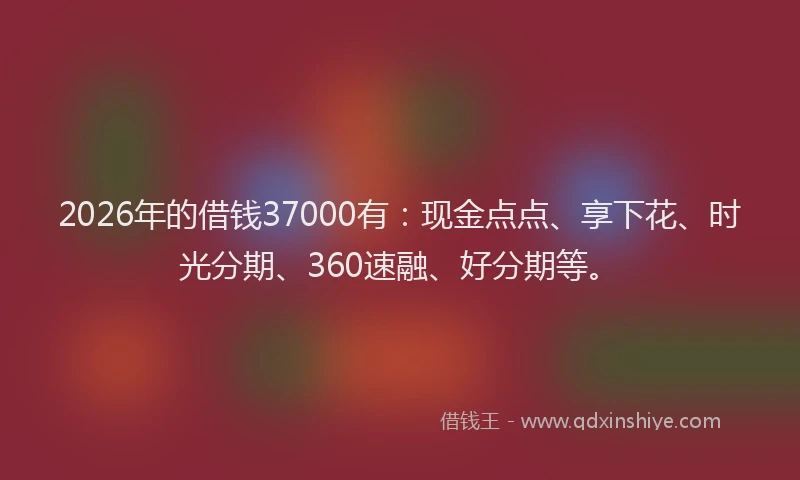2026年的借钱37000有：现金点点、享下花、时光分期、360速融、好分期等。