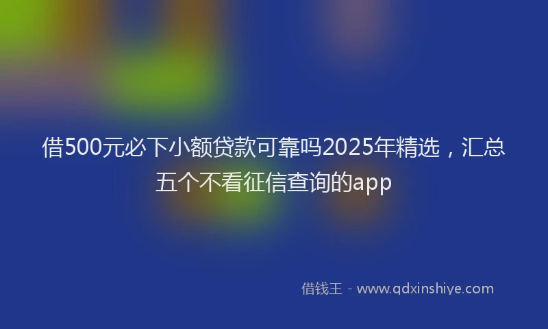 借500元必下小额贷款可靠吗2025年精选，汇总五个不看征信查询的app