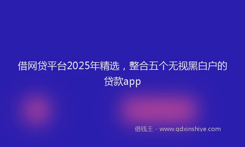 借网贷平台2025年精选，整合五个无视黑白户的贷款app
