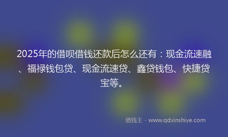 2025年的借呗借钱还款后怎么还有:现金流速融、福禄钱包贷、现金流速贷、鑫贷钱包、快捷贷宝等。
