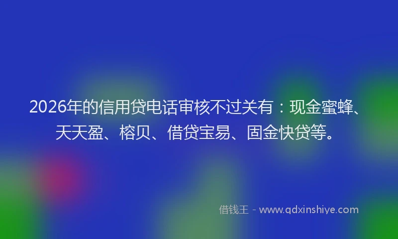 2026年的信用贷电话审核不过关有：现金蜜蜂、天天盈、榕贝、借贷宝易、固金快贷等。