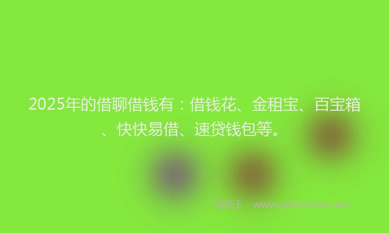2025年的借聊借钱有：借钱花、金租宝、百宝箱、快快易借、速贷钱包等。