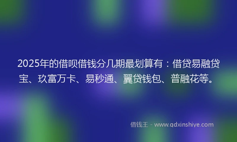 2025年的借呗借钱分几期最划算有：借贷易融贷宝、玖富万卡、易秒通、翼贷钱包、普融花等。