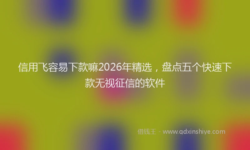 信用飞容易下款嘛2026年精选，盘点五个快速下款无视征信的软件