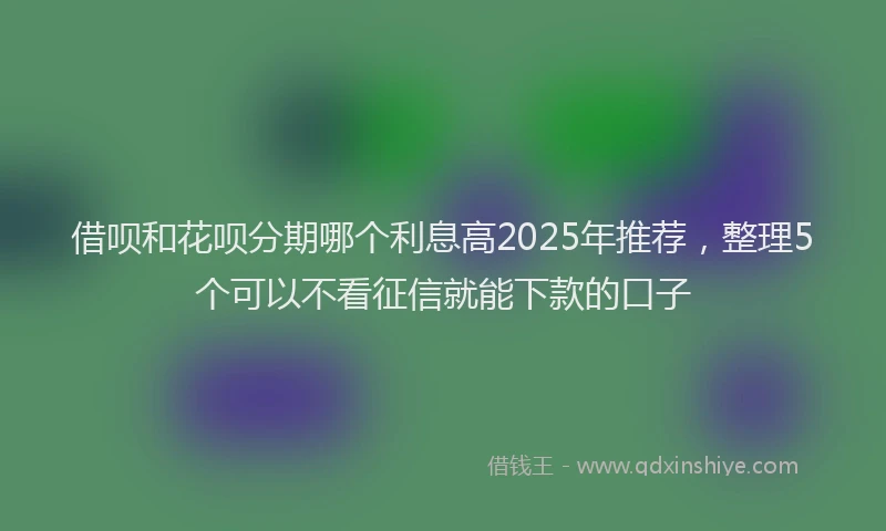 借呗和花呗分期哪个利息高2025年推荐,整理5个可以不看征信就能下款的口子