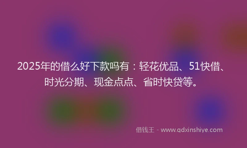 2025年的借么好下款吗有:轻花优品、51快借、时光分期、现金点点、省时快贷等。