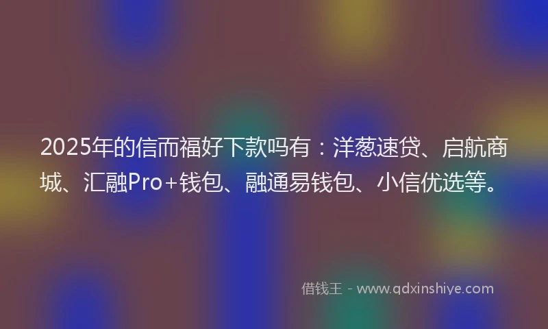 2025年的信而福好下款吗有：洋葱速贷、启航商城、汇融Pro+钱包、融通易钱包、小信优选等。