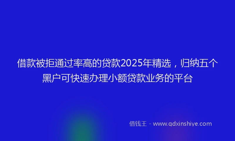 借款被拒通过率高的贷款2025年精选，归纳五个黑户可快速办理小额贷款业务的平台
