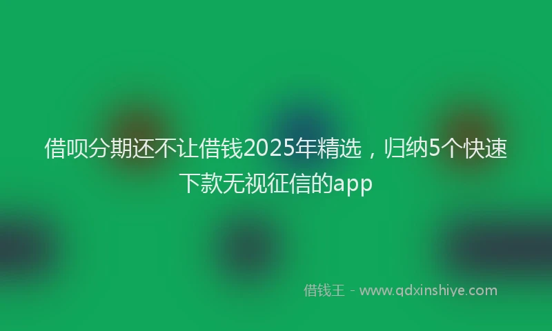 借呗分期还不让借钱2025年精选,归纳5个快速下款无视征信的app