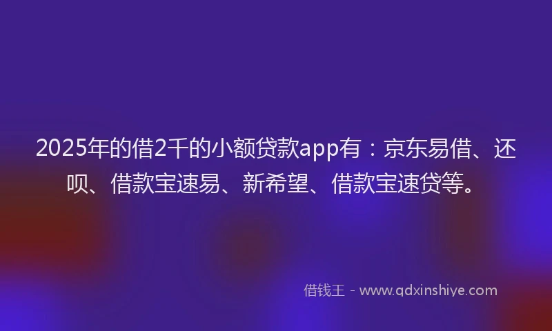 2025年的借2千的小额贷款app有：京东易借、还呗、借款宝速易、新希望、借款宝速贷等。