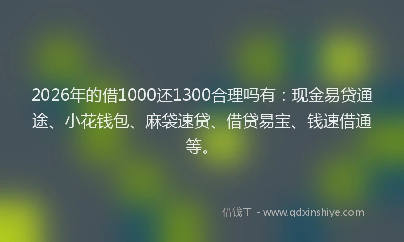 2026年的借1000还1300合理吗有：现金易贷通途、小花钱包、麻袋速贷、借贷易宝、钱速借通等。