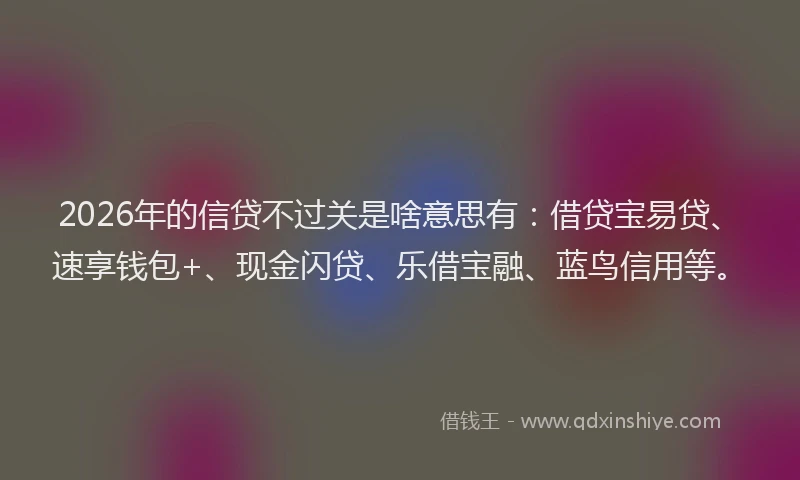 2026年的信贷不过关是啥意思有：借贷宝易贷、速享钱包+、现金闪贷、乐借宝融、蓝鸟信用等。