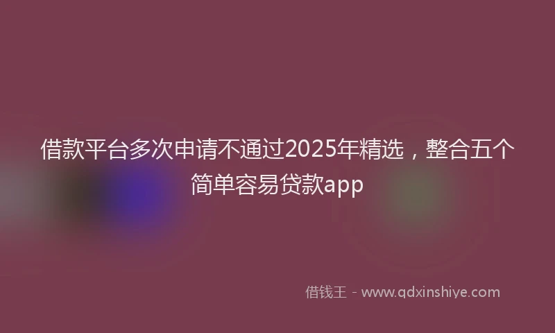 借款平台多次申请不通过2025年精选，整合五个简单容易贷款app