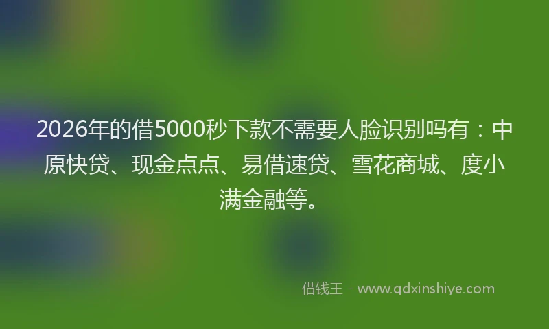 2026年的借5000秒下款不需要人脸识别吗有：中原快贷、现金点点、易借速贷、雪花商城、度小满金融等。