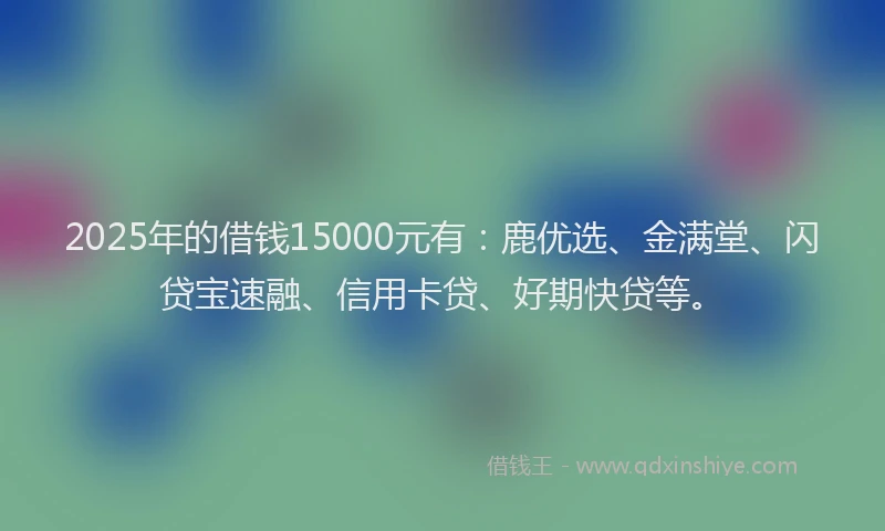 2025年的借钱15000元有：鹿优选、金满堂、闪贷宝速融、信用卡贷、好期快贷等。