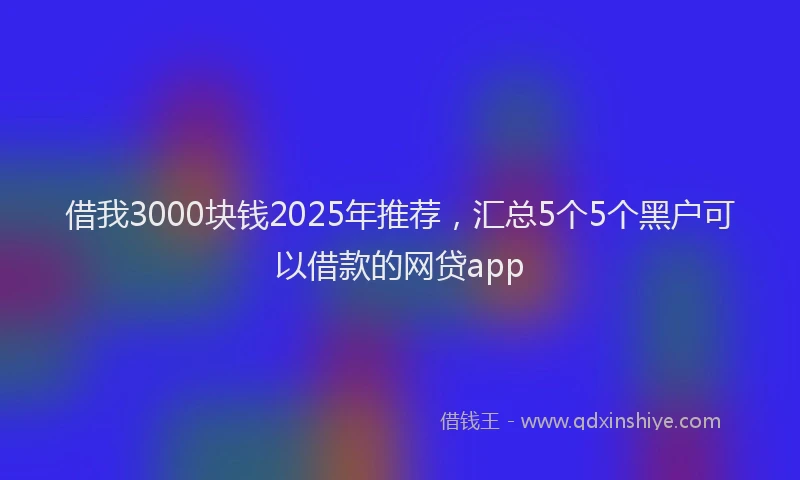 借我3000块钱2025年推荐，汇总5个5个黑户可以借款的网贷app