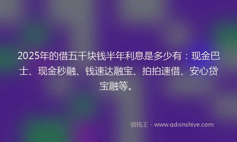 2025年的借五千块钱半年利息是多少有:现金巴士、现金秒融、钱速达融宝、拍拍速借、安心贷宝融等。