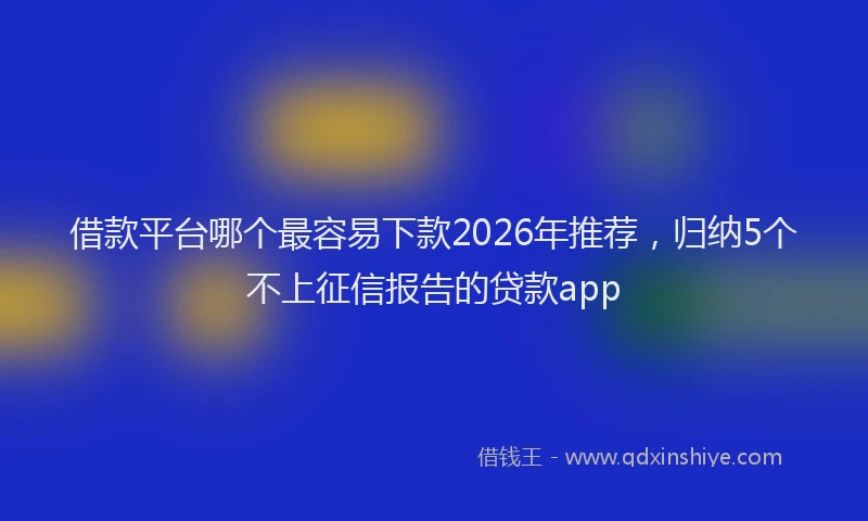 借款平台哪个最容易下款2026年推荐，归纳5个不上征信报告的贷款app