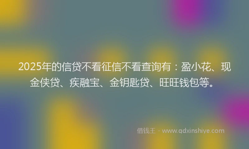 2025年的信贷不看征信不看查询有：盈小花、现金侠贷、疾融宝、金钥匙贷、旺旺钱包等。