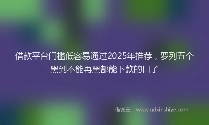 借款平台门槛低容易通过2025年推荐，罗列五个黑到不能再黑都能下款的口子