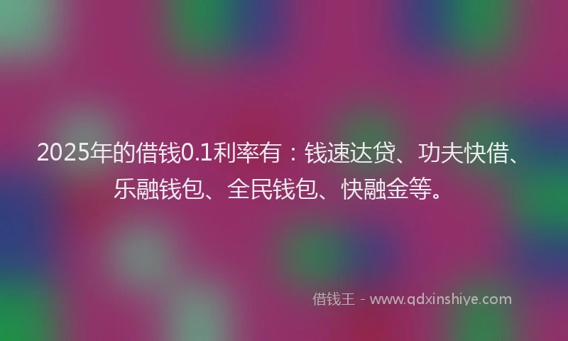 2025年的借钱0.1利率有：钱速达贷、功夫快借、乐融钱包、全民钱包、快融金等。